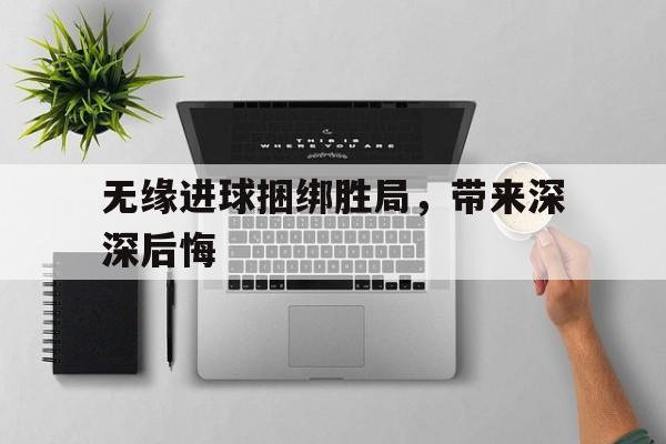 无缘进球捆绑胜局，带来深深后悔的简单介绍